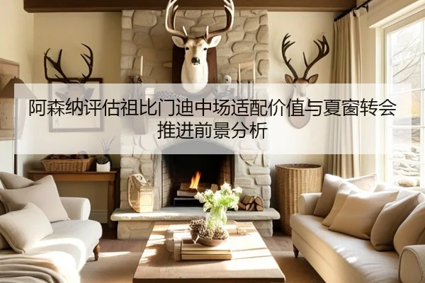 阿森纳评估祖比门迪中场适配价值与夏窗转会推进前景分析