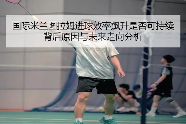 国际米兰图拉姆进球效率飙升是否可持续背后原因与未来走向分析