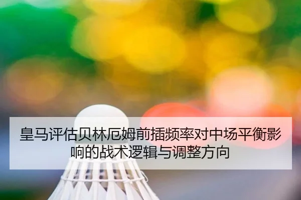 皇马评估贝林厄姆前插频率对中场平衡影响的战术逻辑与调整方向