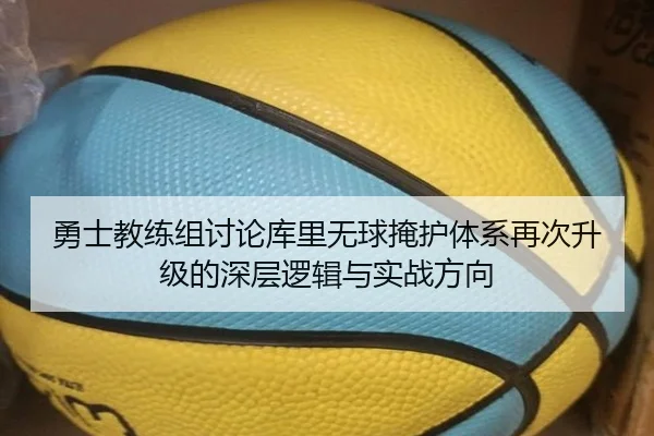 勇士教练组讨论库里无球掩护体系再次升级的深层逻辑与实战方向