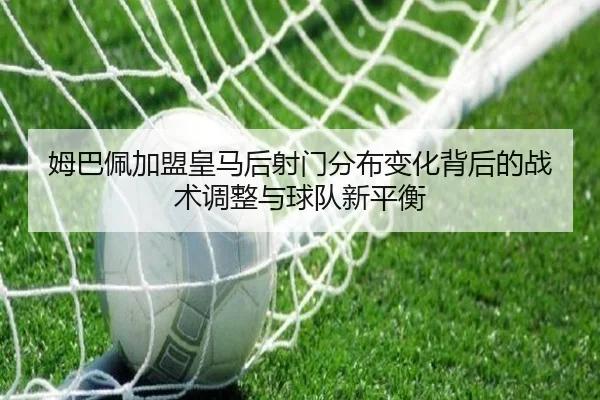 姆巴佩加盟皇马后射门分布变化背后的战术调整与球队新平衡