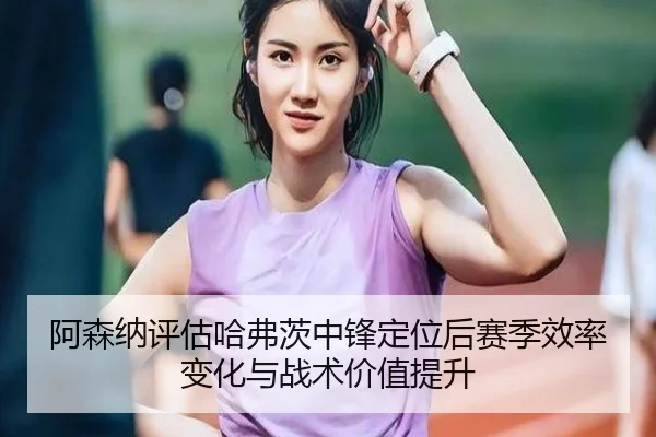 阿森纳评估哈弗茨中锋定位后赛季效率变化与战术价值提升