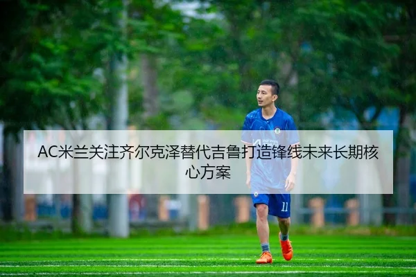 AC米兰关注齐尔克泽替代吉鲁打造锋线未来长期核心方案
