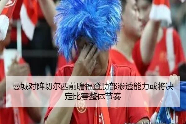 曼城对阵切尔西前瞻福登肋部渗透能力或将决定比赛整体节奏