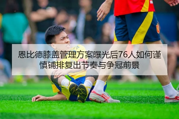 恩比德膝盖管理方案曝光后76人如何谨慎铺排复出节奏与争冠前景