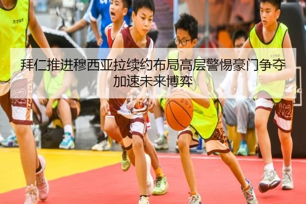 拜仁推进穆西亚拉续约布局高层警惕豪门争夺加速未来博弈