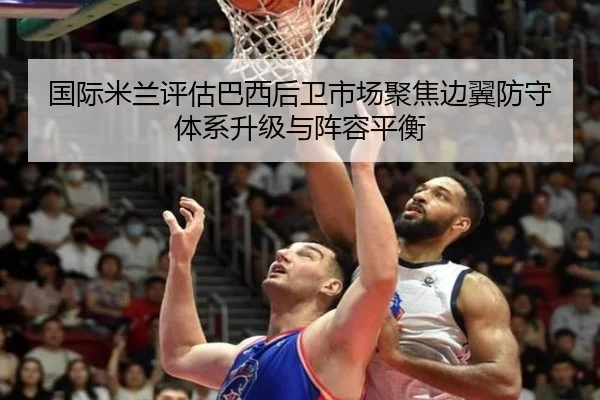 国际米兰评估巴西后卫市场聚焦边翼防守体系升级与阵容平衡