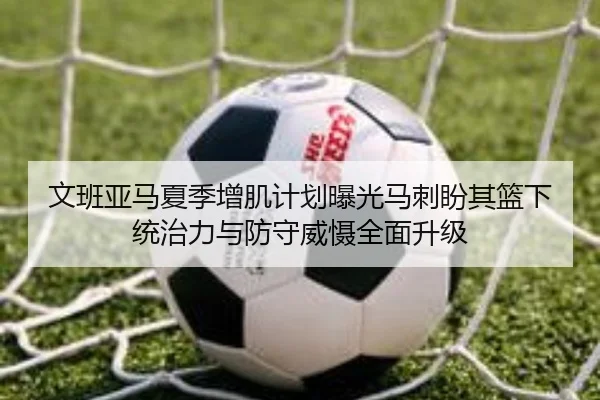 文班亚马夏季增肌计划曝光马刺盼其篮下统治力与防守威慑全面升级